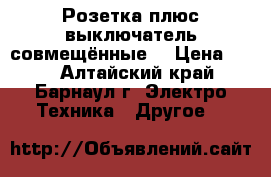 Розетка плюс выключатель совмещённые. › Цена ­ 50 - Алтайский край, Барнаул г. Электро-Техника » Другое   